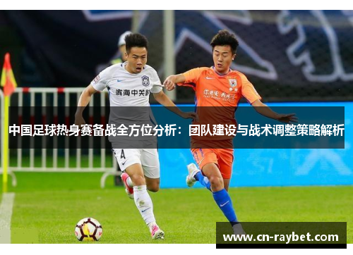 中国足球热身赛备战全方位分析：团队建设与战术调整策略解析