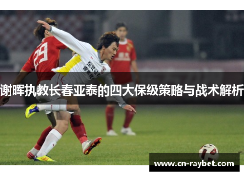 谢晖执教长春亚泰的四大保级策略与战术解析
